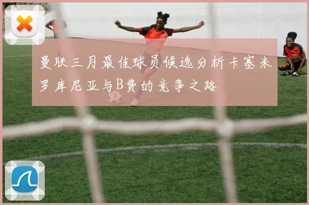 曼联三月最佳球员候选分析卡塞米罗库尼亚与B费的竞争之路