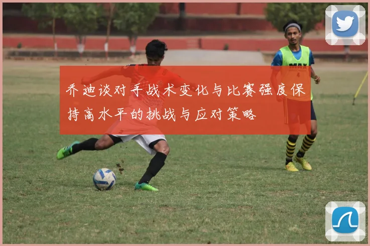 乔迪谈对手战术变化与比赛强度保持高水平的挑战与应对策略