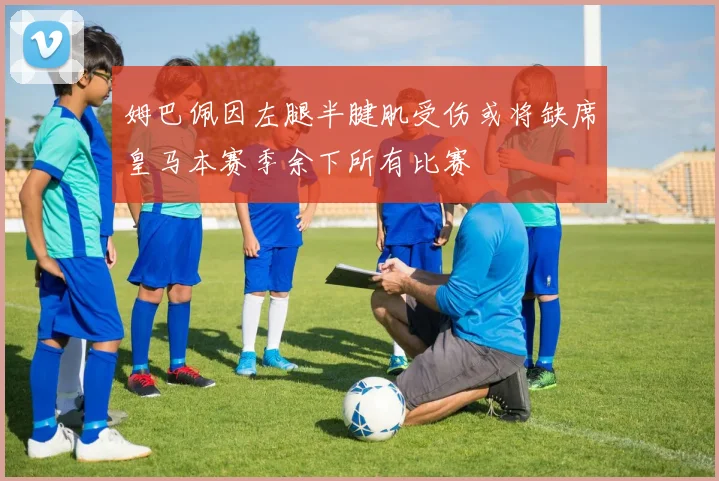 姆巴佩因左腿半腱肌受伤或将缺席皇马本赛季余下所有比赛