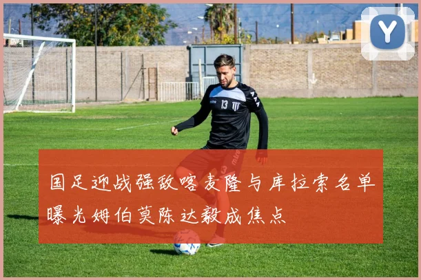 国足迎战强敌喀麦隆与库拉索名单曝光姆伯莫陈达毅成焦点