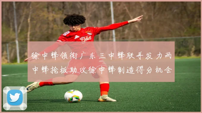 徐中锋领衔广东三中锋联手发力两中锋抢板助攻徐中锋制造得分机会