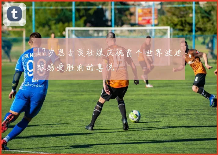 17岁恩古莫社媒庆祝首个世界波进球感受胜利的喜悦