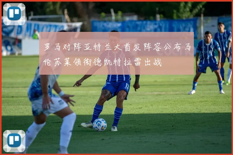 罗马对阵亚特兰大首发阵容公布马伦苏莱领衔德凯特拉雷出战