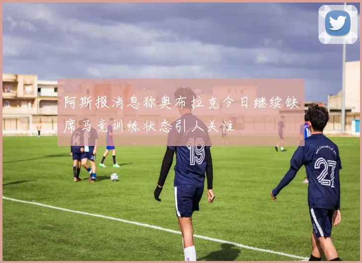 阿斯报消息称奥布拉克今日继续缺席马竞训练状态引人关注