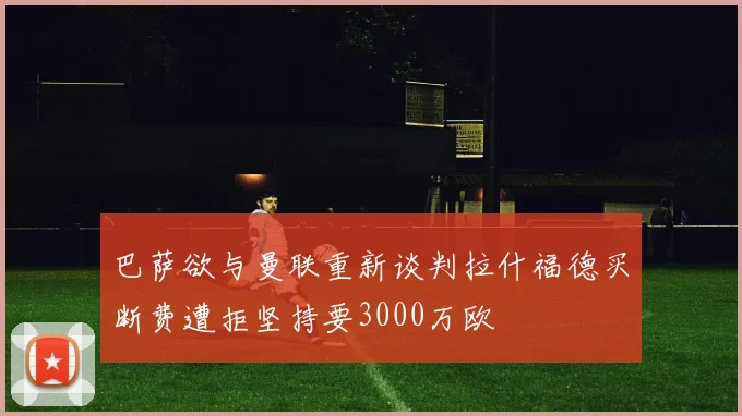 巴萨欲与曼联重新谈判拉什福德买断费遭拒坚持要3000万欧