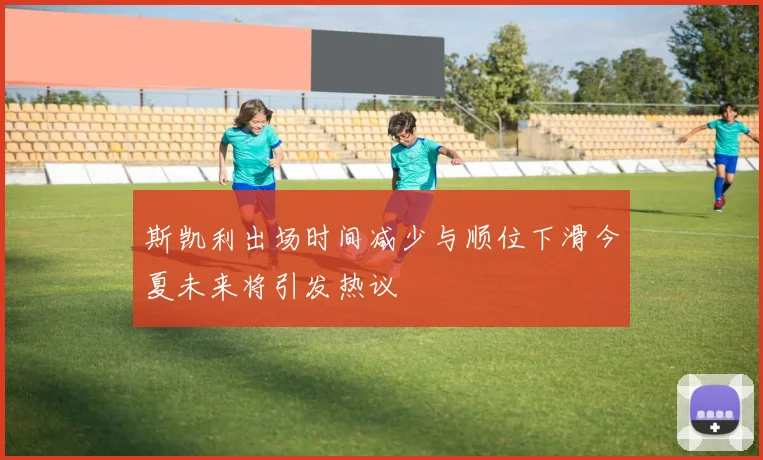 斯凯利出场时间减少与顺位下滑今夏未来将引发热议