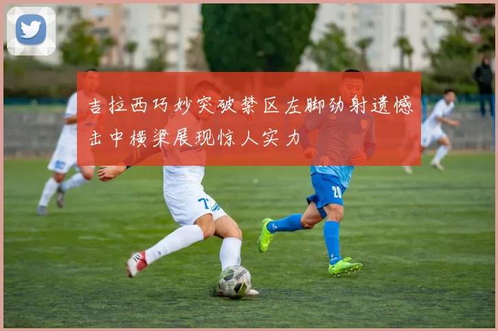 吉拉西巧妙突破禁区左脚劲射遗憾击中横梁展现惊人实力
